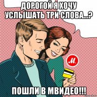 дорогой я хочу услышать три слова...? пошли в мвидео!!!