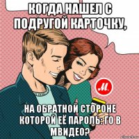 когда нашел с подругой карточку, на обратной стороне которой её пароль: го в мвидео?