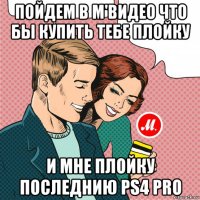 пойдем в м'видео что бы купить тебе плойку и мне плойку последнию ps4 pro