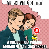 я прикупился тут а мне выпала скидка больше чем ты закупился)