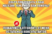 добро пожаловать в наш магазин. чем я могу вам помочь? пожалуйста,отгоняйте от меня остальных консультантов