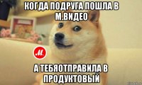 когда подруга пошла в м.видео а тебяотправила в продуктовый