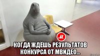  когда ждёшь результатов конкурса от мвидео...