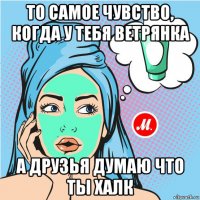 то самое чувство, когда у тебя ветрянка а друзья думаю что ты халк