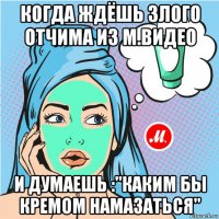 когда ждёшь злого отчима из м.видео и думаешь :"каким бы кремом намазаться"