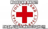 мы хотим мира!!! люди, будьте милосердны!!!