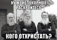 ну же непокорные раскройтесь кого отхристать?