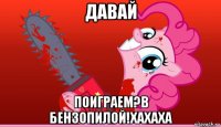 давай поиграем?в бензопилой!хахаха
