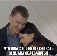  что нам с тобой переживать ведь мы оба ебанутые