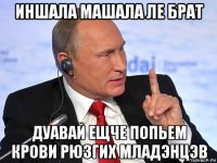 иншала машала ле брат дуавай ещче попьем крови рюзгих младэнцэв