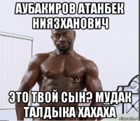 аубакиров атанбек ниязханович это твой сын? мудак талдыка хахаха