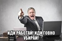  иди работай! иди говно убирай!