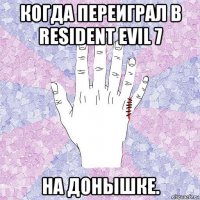когда переиграл в resident evil 7 на донышке.