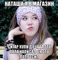 наташа я в магазин сигар купи дочааа это папа написал он это попросил