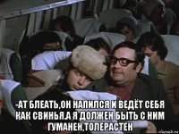  -ат блеать,он напился и ведёт себя как свинья.а я должен быть с ним гуманен,толерастен
