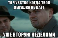 то чувство когда твоя девушка не даёт уже вторую неделями