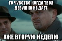то чувство когда твоя девушка не дает уже вторую неделю