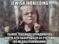 jewish inbreeding сынок, тебе надо блондиночку найти, а то обосрешься со счетами по медобслуживанию