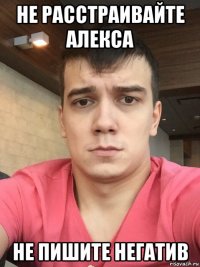 не расстраивайте алекса не пишите негатив