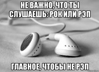 не важно, что ты слушаешь: рок или рэп главное, чтобы не рэп