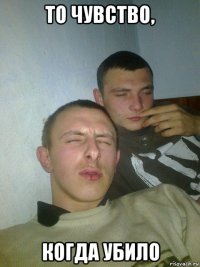 то чувство, когда убило