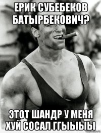 ерик субебеков батырбекович? этот шандр у меня хуй сосал ггыыыы