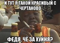 и тут я такой красивый с чертаново федя, чё за хуйня?