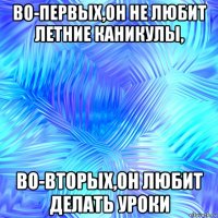 во-первых,он не любит летние каникулы, во-вторых,он любит делать уроки