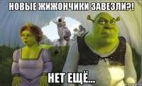 новые жижончики завезли?! нет ещё...