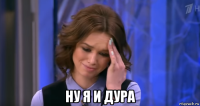 ну я и дура