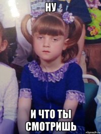 ну и что ты смотришь