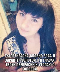 ты прекрасна, словно роза, и характер золотой. я в глазах твоих прекрасных, утопаю с головой.