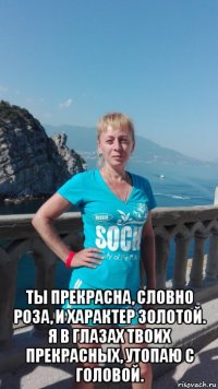  ты прекрасна, словно роза, и характер золотой. я в глазах твоих прекрасных, утопаю с головой.