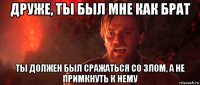 друже, ты был мне как брат ты должен был сражаться со злом, а не примкнуть к нему