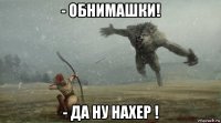 - обнимашки! - да ну нахер !