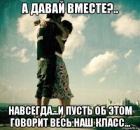 а давай вместе?.. навсегда...и пусть об этом говорит весь наш класс...
