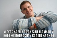  я тут сидел в подьезде и думал у кого же попросить копеек на пиво
