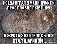 когда играл в майнкрафт и прост ловил рыбешку а жрать захотелось. и я стал шариком!