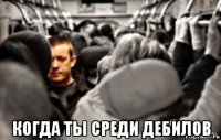  когда ты среди дебилов