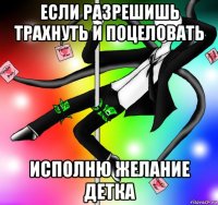 если разрешишь трахнуть и поцеловать исполню желание детка