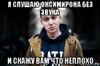 я слушаю оксимирона без звука и скажу вам что неплохо
