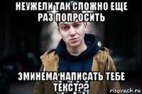 неужели так сложно еще раз попросить эминема написать тебе текст??