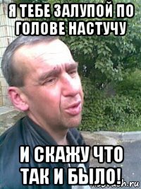 я тебе залупой по голове настучу и скажу что так и было!