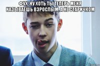 фух, ну хоть ты теперь меня называешь взрослым, а не старичком 