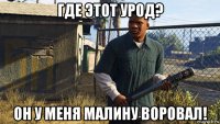 где этот урод? он у меня малину воровал!