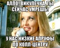 алло! викулечка, ты сейчас умрешь! у нас низкие апруфы по колл-центру