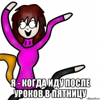  я - когда иду после уроков в пятницу