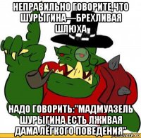 неправильно говорите,что шурыгина—брехливая шлюха надо говорить:"мадмуазель шурыгина есть лживая дама лёгкого поведения"