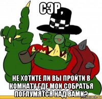 сэр, не хотите ли вы пройти в комнату где мои собратья поглумятся над вами?