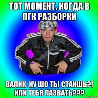 тот момент, когда в пгк разборки валик, ну шо ты стаишь?! или тебя пазвать???